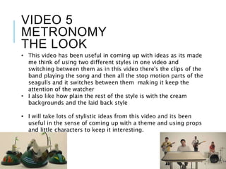 VIDEO 5
METRONOMY
THE LOOK
• This video has been useful in coming up with ideas as its made
me think of using two different styles in one video and
switching between them as in this video there's the clips of the
band playing the song and then all the stop motion parts of the
seagulls and it switches between them making it keep the
attention of the watcher
• I also like how plain the rest of the style is with the cream
backgrounds and the laid back style
• I will take lots of stylistic ideas from this video and its been
useful in the sense of coming up with a theme and using props
and little characters to keep it interesting.
 