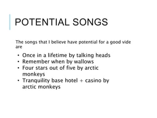POTENTIAL SONGS
The songs that I believe have potential for a good vide
are
• Once in a lifetime by talking heads
• Remember when by wallows
• Four stars out of five by arctic
monkeys
• Tranquility base hotel + casino by
arctic monkeys
 