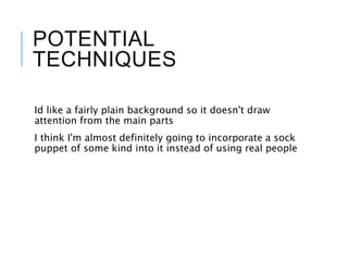 POTENTIAL
TECHNIQUES
Id like a fairly plain background so it doesn't draw
attention from the main parts
I think I'm almost definitely going to incorporate a sock
puppet of some kind into it instead of using real people
 