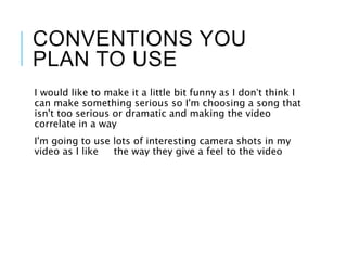 CONVENTIONS YOU
PLAN TO USE
I would like to make it a little bit funny as I don’t think I
can make something serious so I'm choosing a song that
isn't too serious or dramatic and making the video
correlate in a way
I'm going to use lots of interesting camera shots in my
video as I like the way they give a feel to the video
 