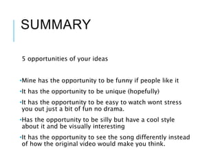 SUMMARY
5 opportunities of your ideas
•Mine has the opportunity to be funny if people like it
•It has the opportunity to be unique (hopefully)
•It has the opportunity to be easy to watch wont stress
you out just a bit of fun no drama.
•Has the opportunity to be silly but have a cool style
about it and be visually interesting
•It has the opportunity to see the song differently instead
of how the original video would make you think.
 
