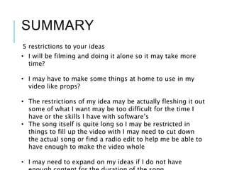 SUMMARY
5 restrictions to your ideas
• I will be filming and doing it alone so it may take more
time?
• I may have to make some things at home to use in my
video like props?
• The restrictions of my idea may be actually fleshing it out
some of what I want may be too difficult for the time I
have or the skills I have with software’s
• The song itself is quite long so I may be restricted in
things to fill up the video with I may need to cut down
the actual song or find a radio edit to help me be able to
have enough to make the video whole
• I may need to expand on my ideas if I do not have
 