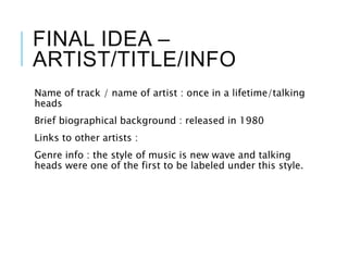FINAL IDEA –
ARTIST/TITLE/INFO
Name of track / name of artist : once in a lifetime/talking
heads
Brief biographical background : released in 1980
Links to other artists :
Genre info : the style of music is new wave and talking
heads were one of the first to be labeled under this style.
 