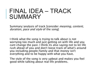 FINAL IDEA – TRACK
SUMMARY
Summary/analysis of track [consider meaning, content,
duration, pace and style of the song]
I think what the song is trying to talk about is not
worrying too much and just getting on with life and you
cant change the past. I think its also saying not to let life
rush ahead of you and don’t loose track of what's around
you including people/family and that money isn't
everything and to be happy with what you have.
The style of the song is very upbeat and makes you feel
good while talking about real life problems.
 