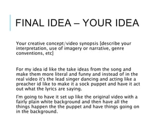 FINAL IDEA – YOUR IDEA
Your creative concept/video synopsis [describe your
interpretation, use of imagery or narrative, genre
conventions, etc]
For my idea id like the take ideas from the song and
make them more literal and funny and instead of in the
real video it’s the lead singer dancing and acting like a
preacher id like to make it a sock puppet and have it act
out what the lyrics are saying.
I'm going to have it set up like the original video with a
fairly plain white background and then have all the
things happen the the puppet and have things going on
in the background.
 