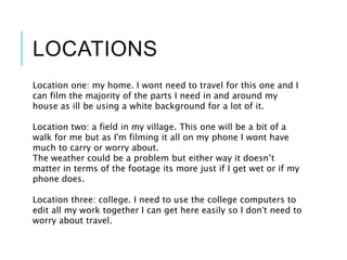 LOCATIONS
Location one: my home. I wont need to travel for this one and I
can film the majority of the parts I need in and around my
house as ill be using a white background for a lot of it.
Location two: a field in my village. This one will be a bit of a
walk for me but as I'm filming it all on my phone I wont have
much to carry or worry about.
The weather could be a problem but either way it doesn’t
matter in terms of the footage its more just if I get wet or if my
phone does.
Location three: college. I need to use the college computers to
edit all my work together I can get here easily so I don’t need to
worry about travel.
 