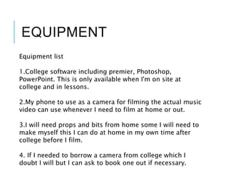 EQUIPMENT
Equipment list
1.College software including premier, Photoshop,
PowerPoint. This is only available when I'm on site at
college and in lessons.
2.My phone to use as a camera for filming the actual music
video can use whenever I need to film at home or out.
3.I will need props and bits from home some I will need to
make myself this I can do at home in my own time after
college before I film.
4. If I needed to borrow a camera from college which I
doubt I will but I can ask to book one out if necessary.
 