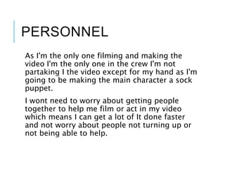 PERSONNEL
As I'm the only one filming and making the
video I'm the only one in the crew I'm not
partaking I the video except for my hand as I'm
going to be making the main character a sock
puppet.
I wont need to worry about getting people
together to help me film or act in my video
which means I can get a lot of It done faster
and not worry about people not turning up or
not being able to help.
 