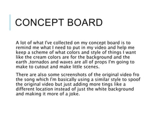 CONCEPT BOARD
A lot of what I've collected on my concept board is to
remind me what I need to put in my video and help me
keep a scheme of what colors and style of things I want
like the cream colors are for the background and the
earth ,tornados and waves are all of props I'm going to
make to cutout and make little scenes.
There are also some screenshots of the original video fro
the song which I'm basically using a similar style to spoof
the original video but just adding more tings like a
different location instead of just the white background
and making it more of a joke.
 