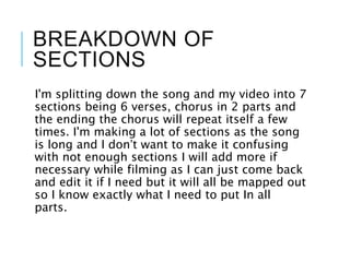BREAKDOWN OF
SECTIONS
I'm splitting down the song and my video into 7
sections being 6 verses, chorus in 2 parts and
the ending the chorus will repeat itself a few
times. I'm making a lot of sections as the song
is long and I don’t want to make it confusing
with not enough sections I will add more if
necessary while filming as I can just come back
and edit it if I need but it will all be mapped out
so I know exactly what I need to put In all
parts.
 
