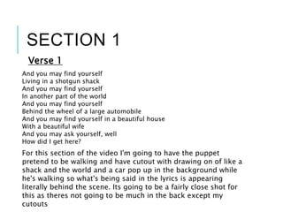 SECTION 1
Verse 1
And you may find yourself
Living in a shotgun shack
And you may find yourself
In another part of the world
And you may find yourself
Behind the wheel of a large automobile
And you may find yourself in a beautiful house
With a beautiful wife
And you may ask yourself, well
How did I get here?
For this section of the video I'm going to have the puppet
pretend to be walking and have cutout with drawing on of like a
shack and the world and a car pop up in the background while
he's walking so what's being said in the lyrics is appearing
literally behind the scene. Its going to be a fairly close shot for
this as theres not going to be much in the back except my
cutouts
 