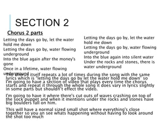 SECTION 2
Chorus 2 parts
The chorus itself repeats a lot of times during the song with the same
lyrics which is “letting the days go by let the water hold me down” so
I'm going to have a section of video that plays every time the chorus
starts and repeat it through the whole song it does vary in lyrics slightly
in some parts but shouldn’t effect the video.
I'm going to have it where there's cut outs of waves crashing on top of
the sock puppet and when it mentions under the rocks and stones have
big boulders fall on him.
This will have a normal sized small shot where everything's close
together so you an see whats happening without having to look around
the shot too much
Letting the days go by, let the water
hold me down
Letting the days go by, water flowing
underground
Into the blue again after the money's
gone
Once in a lifetime, water flowing
underground
Letting the days go by, let the water
hold me down
Letting the days go by, water flowing
underground
Into the blue again into silent water
Under the rocks and stones, there is
water underground
 