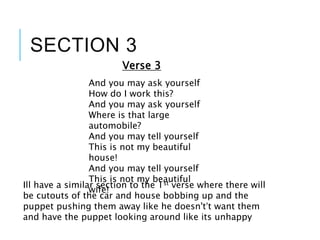 SECTION 3
And you may ask yourself
How do I work this?
And you may ask yourself
Where is that large
automobile?
And you may tell yourself
This is not my beautiful
house!
And you may tell yourself
This is not my beautiful
wife!
Verse 3
Ill have a similar section to the 1st verse where there will
be cutouts of the car and house bobbing up and the
puppet pushing them away like he doesn't’t want them
and have the puppet looking around like its unhappy
 
