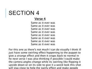 SECTION 4
Same as it ever was
Same as it ever was
Same as it ever was
Same as it ever was
Same as it ever was
Same as it ever was
Same as it ever was
Same as it ever was
Verse 4
For this one as there's not much I can do visually I think ill
just have some swirling effect happening to the puppet to
give a strange effect and then it snaps back to normal in
he next verse I was also thinking if possible I could make
the camera angles change while its swirling like flipping it
upside down or on its side to give it a weird look this shot
will stay close to help the swirly effect and make people
 