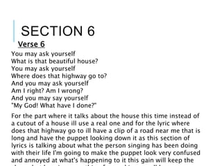 SECTION 6
You may ask yourself
What is that beautiful house?
You may ask yourself
Where does that highway go to?
And you may ask yourself
Am I right? Am I wrong?
And you may say yourself
"My God! What have I done?"
Verse 6
For the part where it talks about the house this time instead of
a cutout of a house ill use a real one and for the lyric where
does that highway go to ill have a clip of a road near me that is
long and have the puppet looking down it as this section of
lyrics is talking about what the person singing has been doing
with their life I'm going to make the puppet look very confused
and annoyed at what's happening to it this gain will keep the
 
