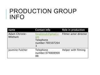 PRODUCTION GROUP
INFO
name Contact info Role in production
Adam Christie-
Mileham
focalizeuk@gmail.c
om
Telephone
number:785507264
3
Filmer actor director
Jasmine Fulcher Telephone
number:074808900
88
Helper with filming
 