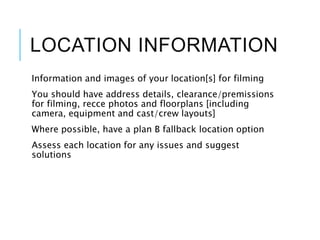 LOCATION INFORMATION
Information and images of your location[s] for filming
You should have address details, clearance/premissions
for filming, recce photos and floorplans [including
camera, equipment and cast/crew layouts]
Where possible, have a plan B fallback location option
Assess each location for any issues and suggest
solutions
 