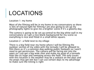 LOCATIONS
Location 1: my home
Most of the filming will be in my home in my conservatory as there
is lots of natural light for filming I am also going to set up my
photography lights to give me a brighter scene if it’s a gloomy day.
The camera is going to be set up central to the big white wall in my
conservatory so I get a nice blank background for my scene so
everything is nice and fitted in a small white square.
Location 2 : a field next to my village
There is a big field near my home where I will be filming the
outdoor section of my video with the tornado I will be allowed to
film there as it’s a common dog walking public footpath so I won't
need to get permission. The camera will be facing out into the
open so I can get a big wide shot and make my prop of a tornado
look like its huge and sweeping across the field. The only issues
with this location is the weather may be a setback on the days and
my props may get wet but I can use certain days to my advantage
to make sure the timing is right
 
