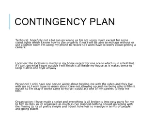 CONTINGENCY PLAN
Technical: hopefully not a lot can go wrong as I'm not using much except for some
stand lights which I know how to use properly if not I will be able to manage without or
use a lighter room I'm using my phone to record so I wont have to worry about getting a
camera.
Location: the location is mainly in my home except for one scene which is in a field but
if I cant get what I want outside I will finish it all inside my house as it makes sense to
keep it all to one style anyway
Personnel: I only have one person worry about helping me with the video and they live
with me so I wont have to worry about crew not showing up and me being able to film it
myself so I'm okay if worse came to worse I could ask one of my parents to help me
film.
Organisation: I have made a script and everything is all broken u into easy parts for me
to film in clips so im organised as much as I've planned nothing should go wrong with
the filming as its all pretty simple and I don’t have lots to manage in terms of people
and going places
 