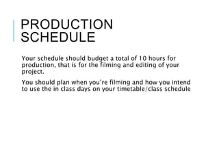 PRODUCTION
SCHEDULE
Your schedule should budget a total of 10 hours for
production, that is for the filming and editing of your
project.
You should plan when you’re filming and how you intend
to use the in class days on your timetable/class schedule
 