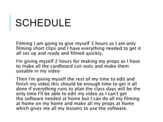 SCHEDULE
Filming I am going to give myself 3 hours as I am only
filming short clips and I have everything needed to get it
all set up and ready and filmed quickly.
I'm giving myself 2 hours for making my props as I have
to make all the cardboard cut-outs and make them
useable in my video
Then I'm giving myself the rest of my time to edit and
finish my video this should be enough time to get it all
done if everything runs to plan the class days will be the
only time I'll be able to edit my video as I can't get
the software needed at home but I can do all my filming
at home on my home and make all my props at home
which gives me all my lessons to use the software.
 