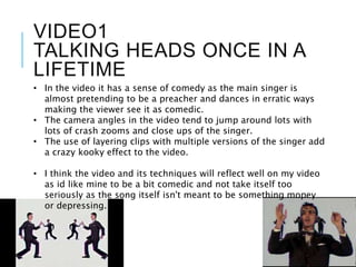 VIDEO1
TALKING HEADS ONCE IN A
LIFETIME
• In the video it has a sense of comedy as the main singer is
almost pretending to be a preacher and dances in erratic ways
making the viewer see it as comedic.
• The camera angles in the video tend to jump around lots with
lots of crash zooms and close ups of the singer.
• The use of layering clips with multiple versions of the singer add
a crazy kooky effect to the video.
• I think the video and its techniques will reflect well on my video
as id like mine to be a bit comedic and not take itself too
seriously as the song itself isn't meant to be something mopey
or depressing.
 