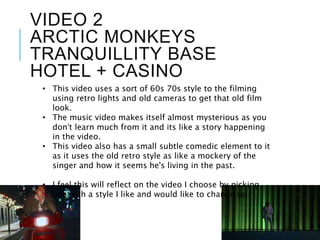 VIDEO 2
ARCTIC MONKEYS
TRANQUILLITY BASE
HOTEL + CASINO
• This video uses a sort of 60s 70s style to the filming
using retro lights and old cameras to get that old film
look.
• The music video makes itself almost mysterious as you
don’t learn much from it and its like a story happening
in the video.
• This video also has a small subtle comedic element to it
as it uses the old retro style as like a mockery of the
singer and how it seems he's living in the past.
• I feel this will reflect on the video I choose by picking
one with a style I like and would like to change up.
 