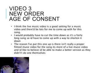 VIDEO 3
NEW ORDER
AGE OF CONSENT
• The reason I've put this one up is there isn't really a proper
filmed music video for the song its more of a live music video
and id like to believe id be able to make a better version as they
didn't’t do one themselves
• I think the live music video is a good setting for a music
video and there'd be lots for me to come up with for this
song.
• I would probably have to cut the time down as it’s a fairly
long song so id have to come up with a way to shorten it
down
 