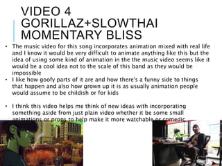 VIDEO 4
GORILLAZ+SLOWTHAI
MOMENTARY BLISS
• The music video for this song incorporates animation mixed with real life
and I know it would be very difficult to animate anything like this but the
idea of using some kind of animation in the the music video seems like it
would be a cool idea not to the scale of this band as they would be
impossible
• I like how goofy parts of it are and how there's a funny side to things
that happen and also how grown up it is as usually animation people
would assume to be childish or for kids
• I think this video helps me think of new ideas with incorporating
something aside from just plain video whether it be some small
animations or props to help make it more watchable or comedic
 