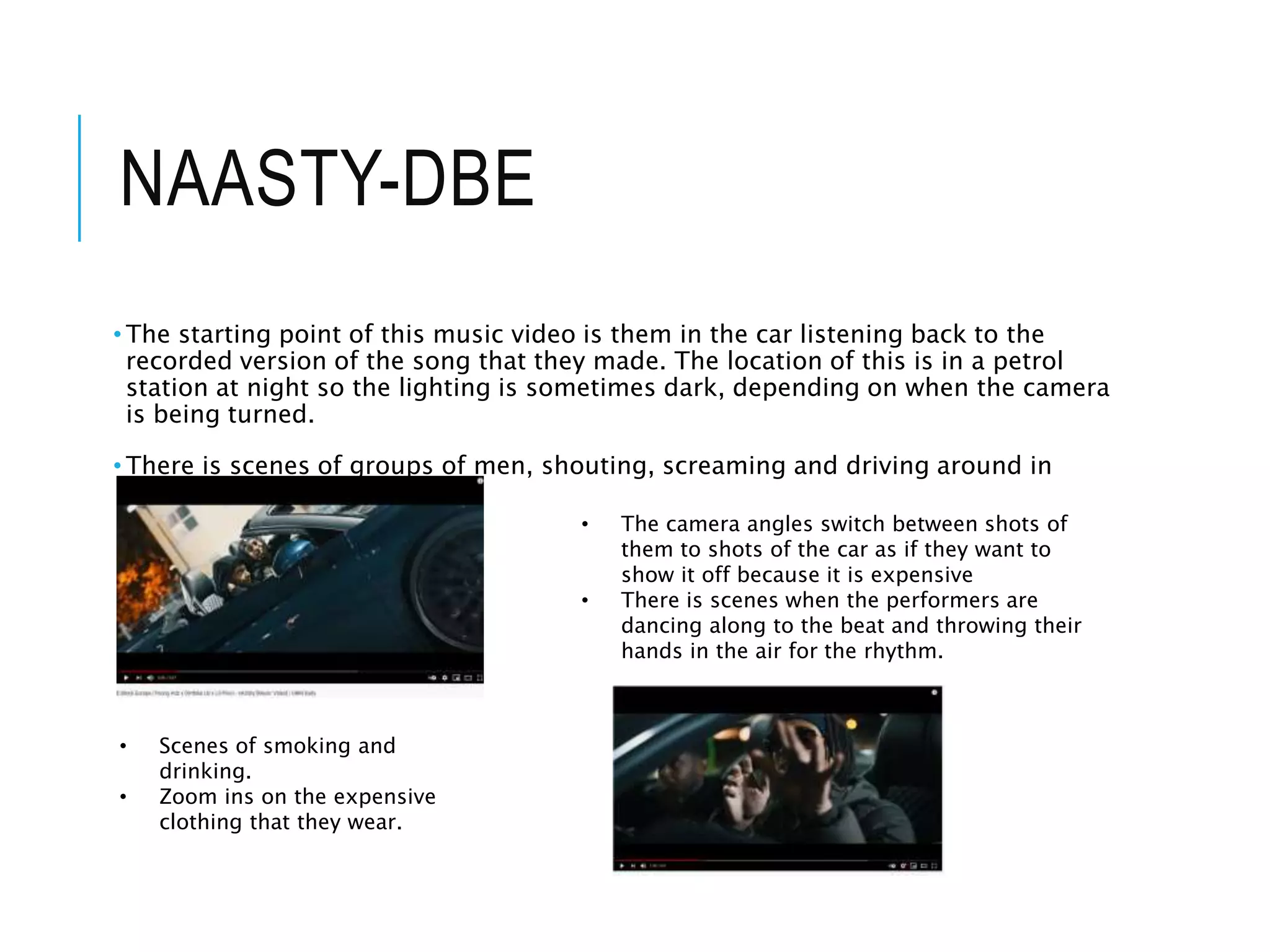 NAASTY-DBE
• The starting point of this music video is them in the car listening back to the
recorded version of the song that they made. The location of this is in a petrol
station at night so the lighting is sometimes dark, depending on when the camera
is being turned.
• There is scenes of groups of men, shouting, screaming and driving around in
cars.
• The camera angles switch between shots of
them to shots of the car as if they want to
show it off because it is expensive
• There is scenes when the performers are
dancing along to the beat and throwing their
hands in the air for the rhythm.
• Scenes of smoking and
drinking.
• Zoom ins on the expensive
clothing that they wear.
 