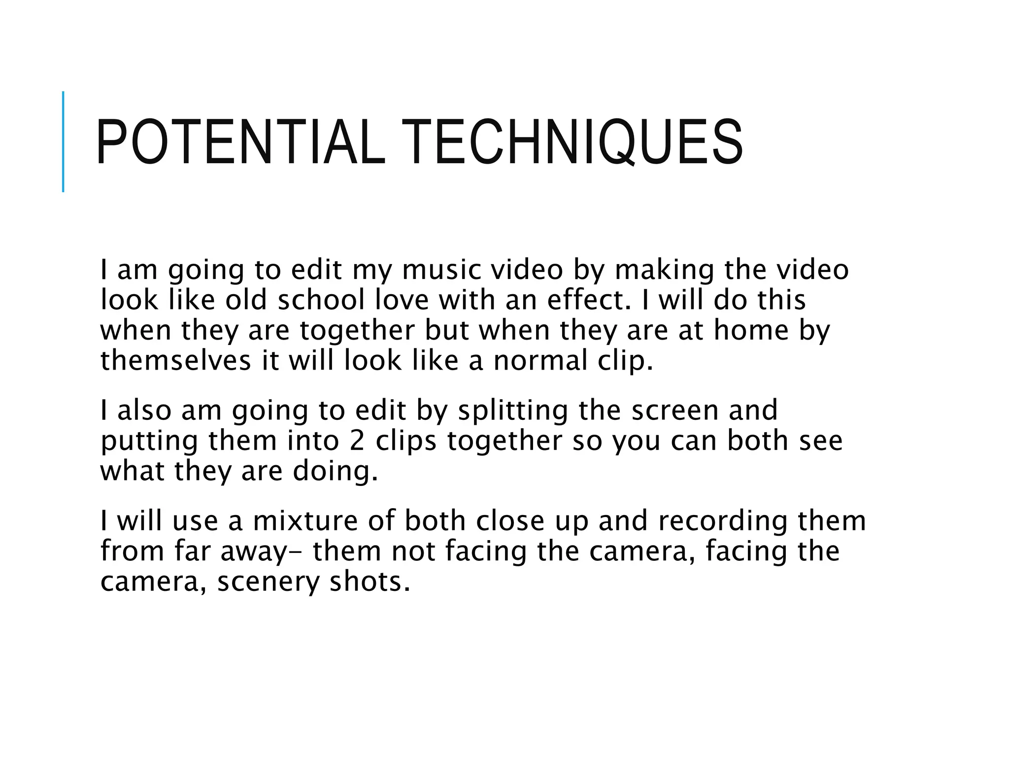 POTENTIAL TECHNIQUES
I am going to edit my music video by making the video
look like old school love with an effect. I will do this
when they are together but when they are at home by
themselves it will look like a normal clip.
I also am going to edit by splitting the screen and
putting them into 2 clips together so you can both see
what they are doing.
I will use a mixture of both close up and recording them
from far away- them not facing the camera, facing the
camera, scenery shots.
 
