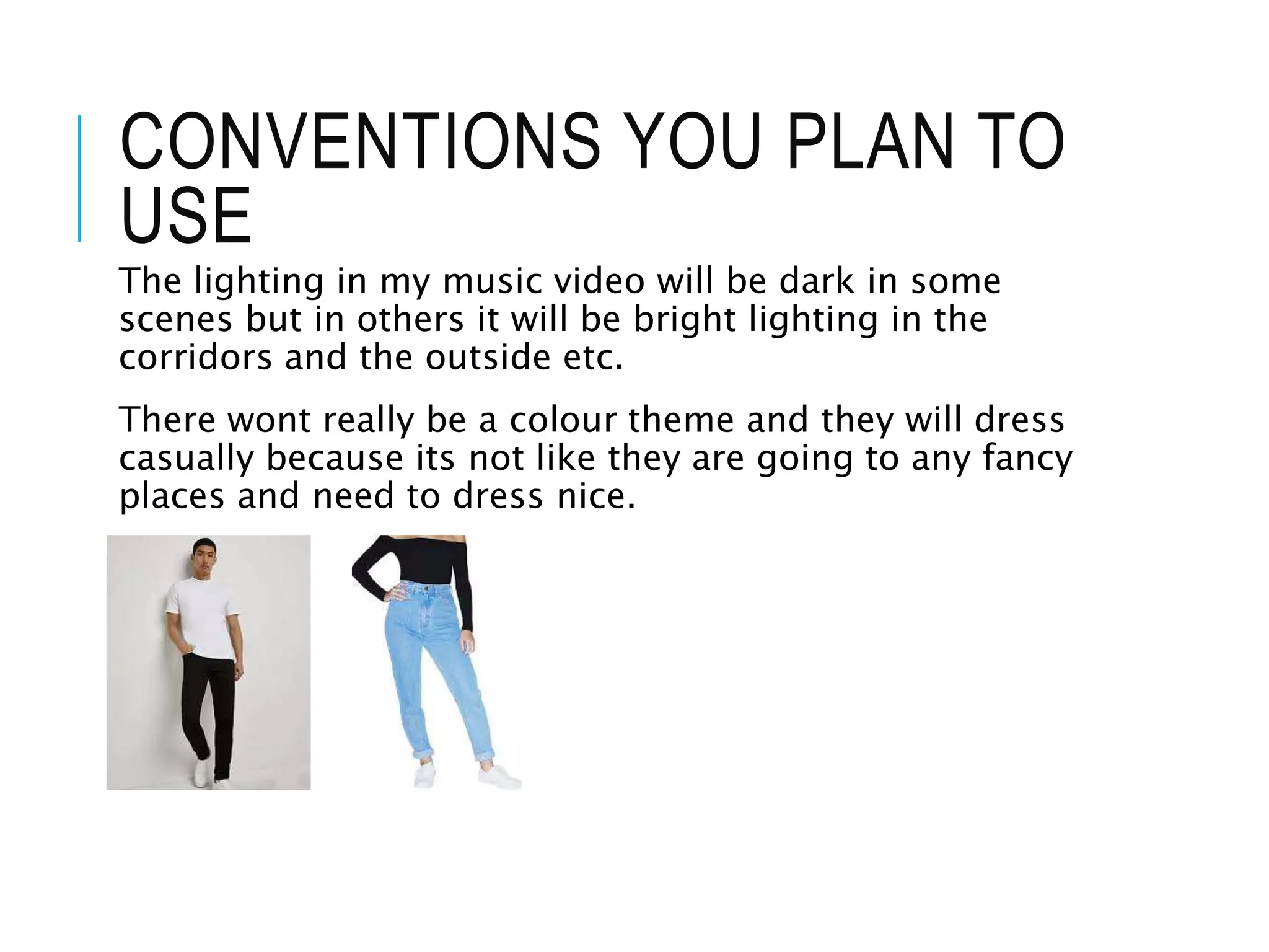 CONVENTIONS YOU PLAN TO
USE
The lighting in my music video will be dark in some
scenes but in others it will be bright lighting in the
corridors and the outside etc.
There wont really be a colour theme and they will dress
casually because its not like they are going to any fancy
places and need to dress nice.
 