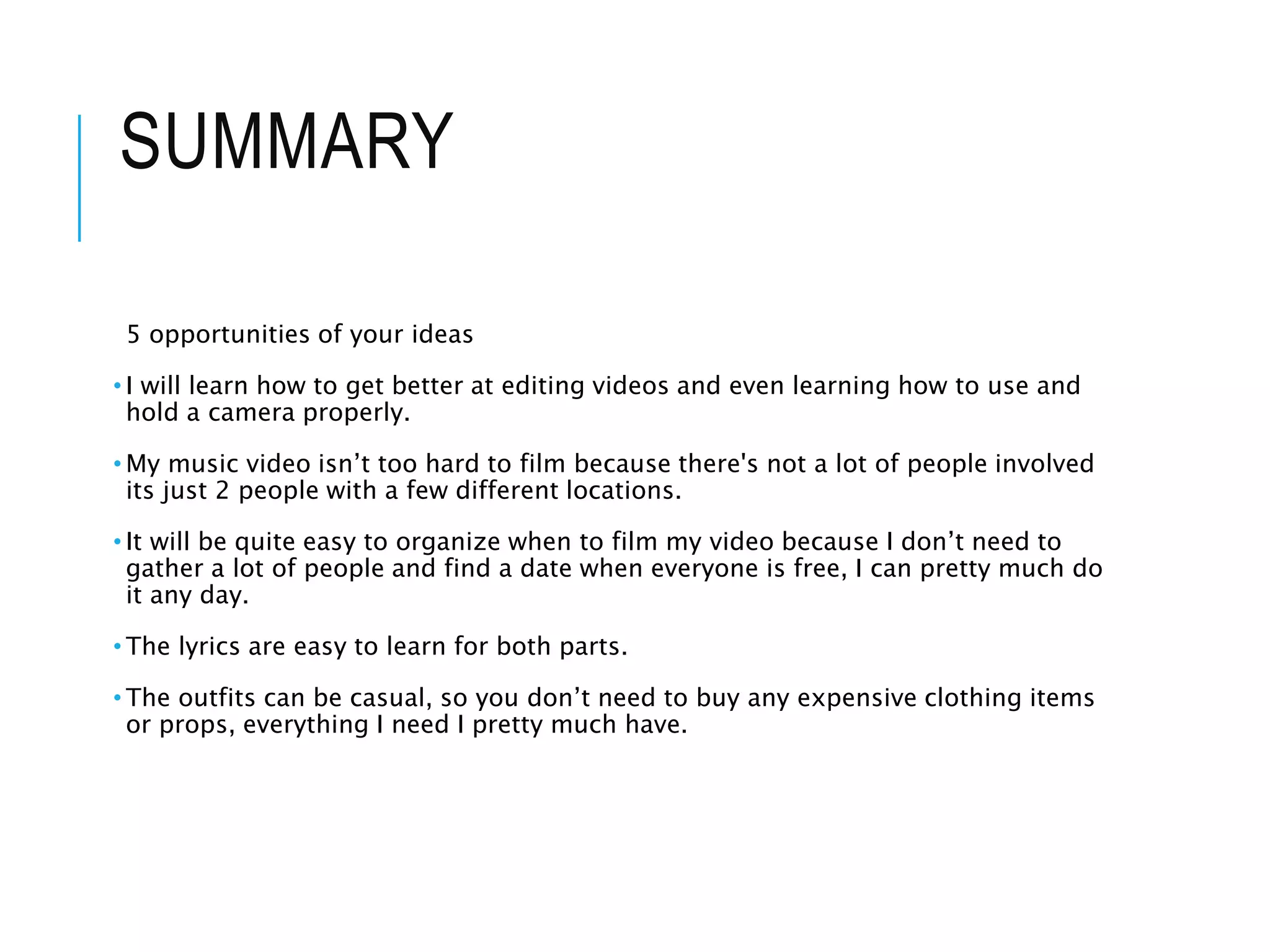 SUMMARY
5 opportunities of your ideas
• I will learn how to get better at editing videos and even learning how to use and
hold a camera properly.
• My music video isn’t too hard to film because there's not a lot of people involved
its just 2 people with a few different locations.
• It will be quite easy to organize when to film my video because I don’t need to
gather a lot of people and find a date when everyone is free, I can pretty much do
it any day.
• The lyrics are easy to learn for both parts.
• The outfits can be casual, so you don’t need to buy any expensive clothing items
or props, everything I need I pretty much have.
 