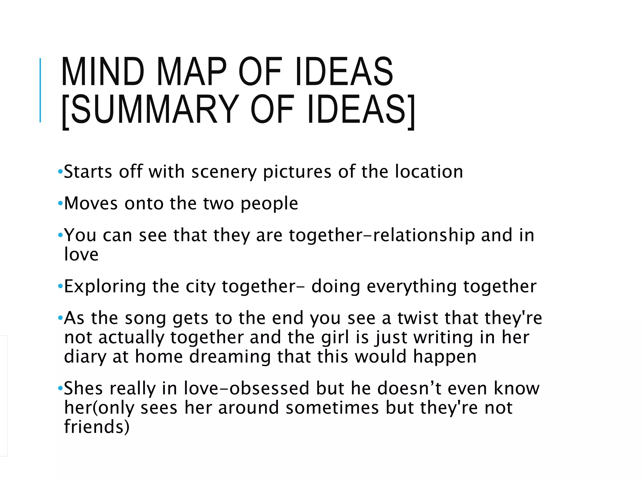 MIND MAP OF IDEAS
[SUMMARY OF IDEAS]
•Starts off with scenery pictures of the location
•Moves onto the two people
•You can see that they are together-relationship and in
love
•Exploring the city together- doing everything together
•As the song gets to the end you see a twist that they're
not actually together and the girl is just writing in her
diary at home dreaming that this would happen
•Shes really in love-obsessed but he doesn’t even know
her(only sees her around sometimes but they're not
friends)
 