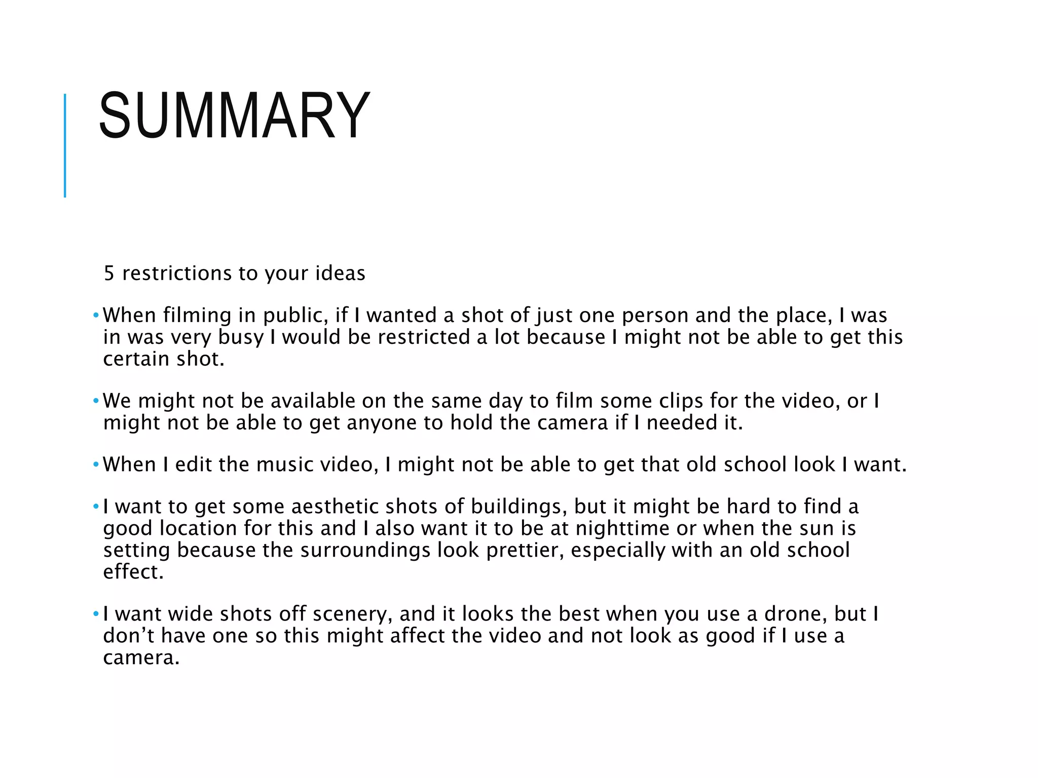 SUMMARY
5 restrictions to your ideas
• When filming in public, if I wanted a shot of just one person and the place, I was
in was very busy I would be restricted a lot because I might not be able to get this
certain shot.
• We might not be available on the same day to film some clips for the video, or I
might not be able to get anyone to hold the camera if I needed it.
• When I edit the music video, I might not be able to get that old school look I want.
• I want to get some aesthetic shots of buildings, but it might be hard to find a
good location for this and I also want it to be at nighttime or when the sun is
setting because the surroundings look prettier, especially with an old school
effect.
• I want wide shots off scenery, and it looks the best when you use a drone, but I
don’t have one so this might affect the video and not look as good if I use a
camera.
 