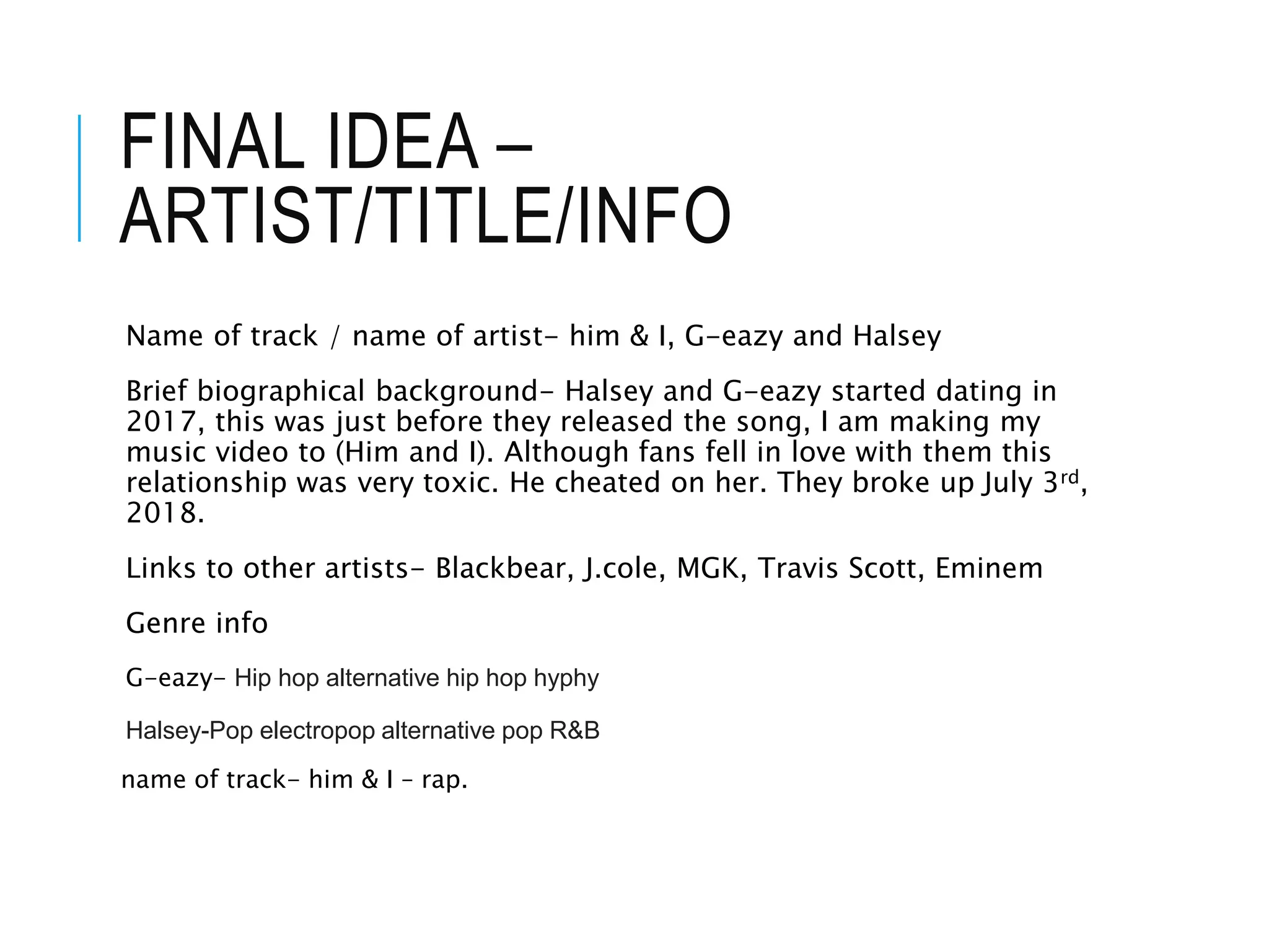 FINAL IDEA –
ARTIST/TITLE/INFO
Name of track / name of artist- him & I, G-eazy and Halsey
Brief biographical background- Halsey and G-eazy started dating in
2017, this was just before they released the song, I am making my
music video to (Him and I). Although fans fell in love with them this
relationship was very toxic. He cheated on her. They broke up July 3rd,
2018.
Links to other artists- Blackbear, J.cole, MGK, Travis Scott, Eminem
Genre info
G-eazy- Hip hop alternative hip hop hyphy
Halsey-Pop electropop alternative pop R&B
name of track- him & I – rap.
 