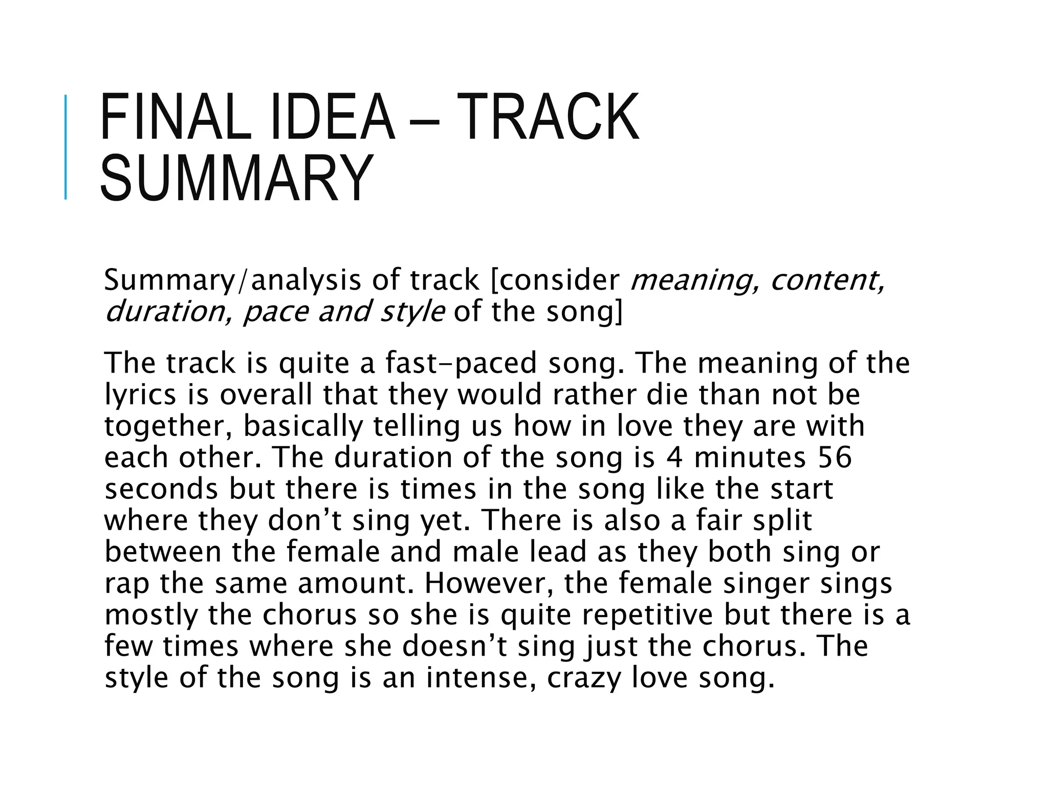 FINAL IDEA – TRACK
SUMMARY
Summary/analysis of track [consider meaning, content,
duration, pace and style of the song]
The track is quite a fast-paced song. The meaning of the
lyrics is overall that they would rather die than not be
together, basically telling us how in love they are with
each other. The duration of the song is 4 minutes 56
seconds but there is times in the song like the start
where they don’t sing yet. There is also a fair split
between the female and male lead as they both sing or
rap the same amount. However, the female singer sings
mostly the chorus so she is quite repetitive but there is a
few times where she doesn’t sing just the chorus. The
style of the song is an intense, crazy love song.
 