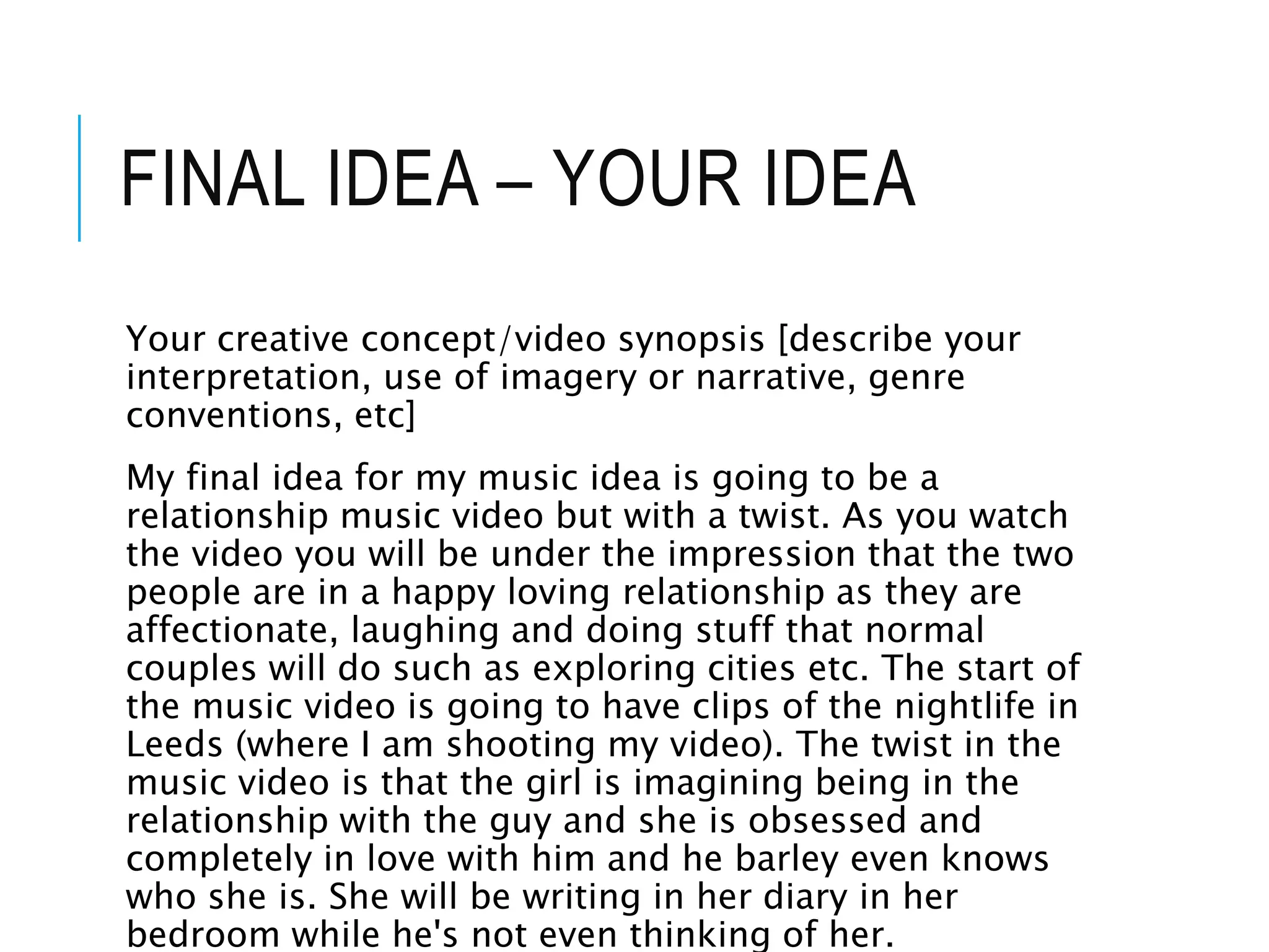 FINAL IDEA – YOUR IDEA
Your creative concept/video synopsis [describe your
interpretation, use of imagery or narrative, genre
conventions, etc]
My final idea for my music idea is going to be a
relationship music video but with a twist. As you watch
the video you will be under the impression that the two
people are in a happy loving relationship as they are
affectionate, laughing and doing stuff that normal
couples will do such as exploring cities etc. The start of
the music video is going to have clips of the nightlife in
Leeds (where I am shooting my video). The twist in the
music video is that the girl is imagining being in the
relationship with the guy and she is obsessed and
completely in love with him and he barley even knows
who she is. She will be writing in her diary in her
bedroom while he's not even thinking of her.
 