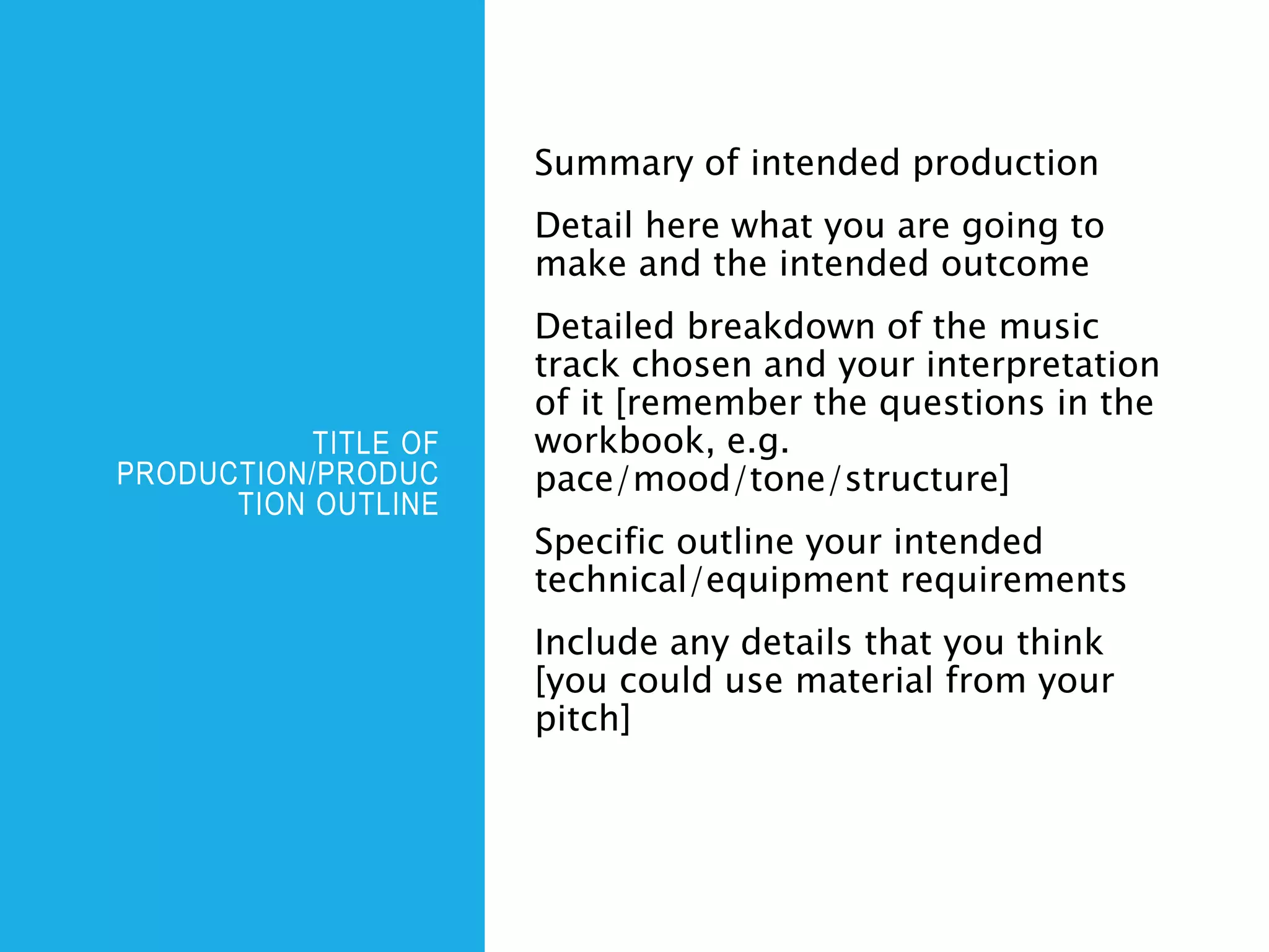 TITLE OF
PRODUCTION/PRODUC
TION OUTLINE
Summary of intended production
Detail here what you are going to
make and the intended outcome
Detailed breakdown of the music
track chosen and your interpretation
of it [remember the questions in the
workbook, e.g.
pace/mood/tone/structure]
Specific outline your intended
technical/equipment requirements
Include any details that you think
[you could use material from your
pitch]
 