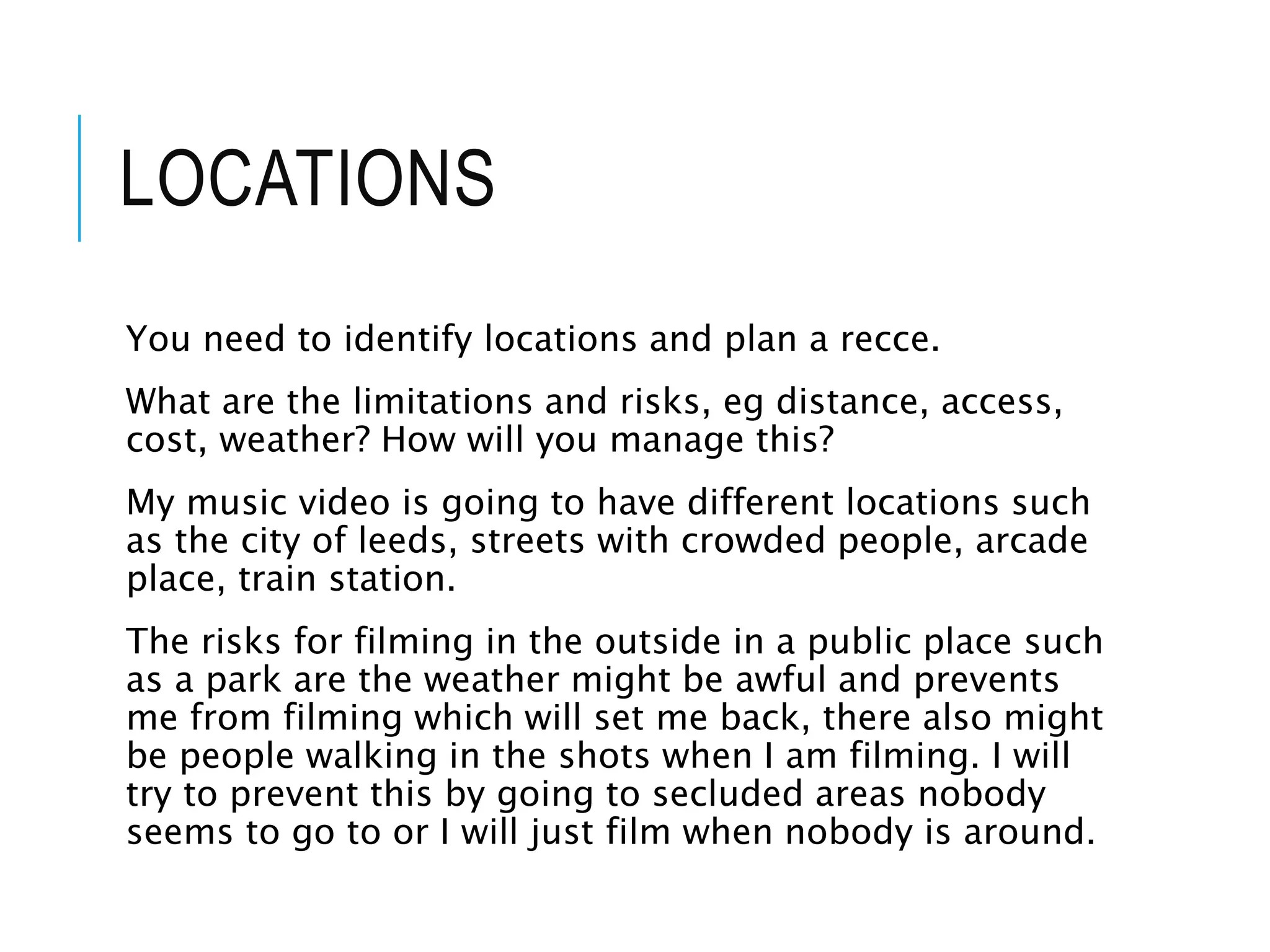 LOCATIONS
You need to identify locations and plan a recce.
What are the limitations and risks, eg distance, access,
cost, weather? How will you manage this?
My music video is going to have different locations such
as the city of leeds, streets with crowded people, arcade
place, train station.
The risks for filming in the outside in a public place such
as a park are the weather might be awful and prevents
me from filming which will set me back, there also might
be people walking in the shots when I am filming. I will
try to prevent this by going to secluded areas nobody
seems to go to or I will just film when nobody is around.
 