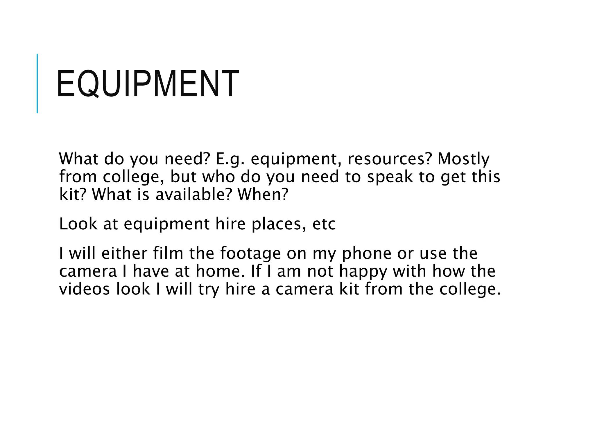 EQUIPMENT
What do you need? E.g. equipment, resources? Mostly
from college, but who do you need to speak to get this
kit? What is available? When?
Look at equipment hire places, etc
I will either film the footage on my phone or use the
camera I have at home. If I am not happy with how the
videos look I will try hire a camera kit from the college.
 