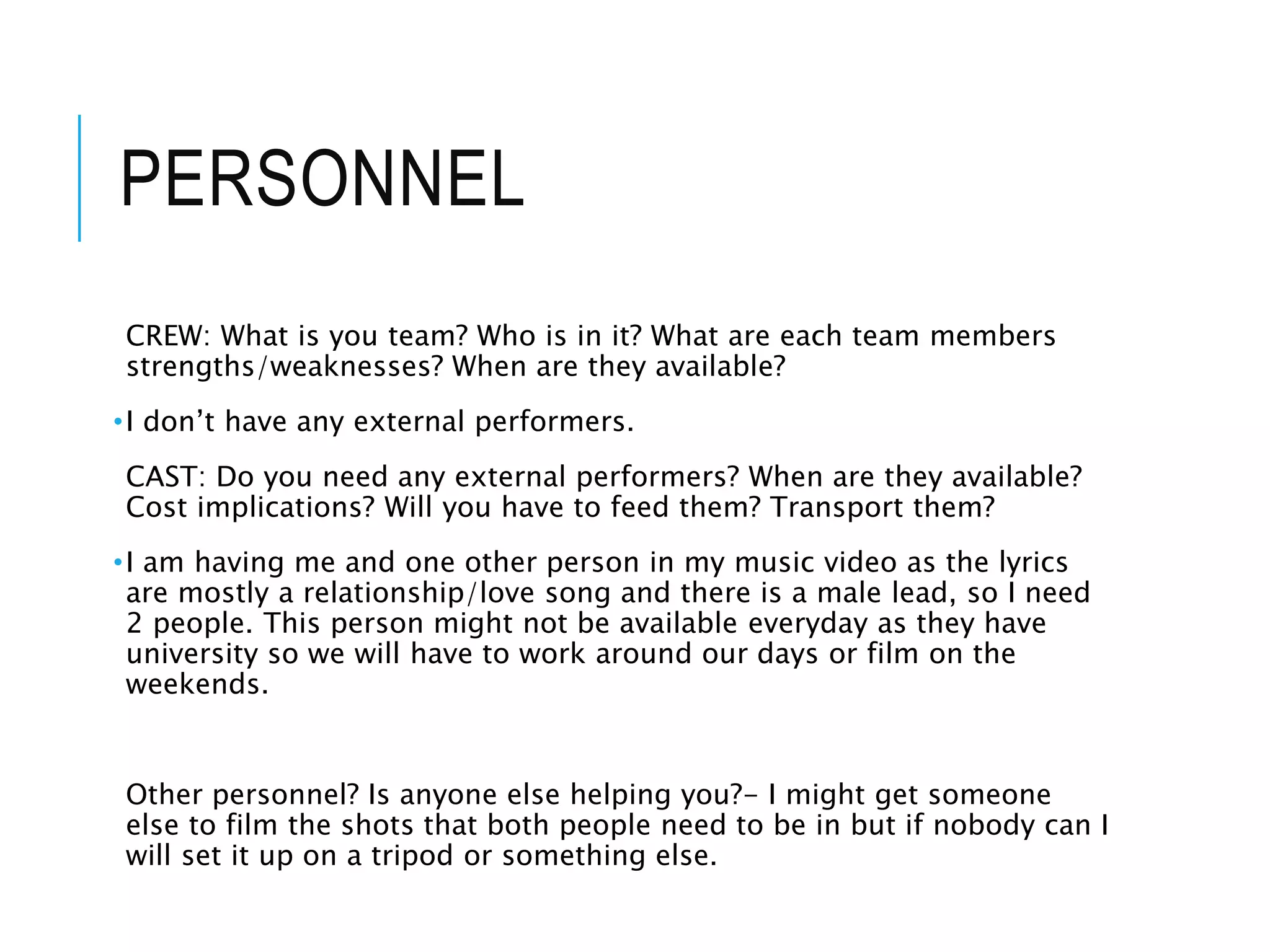 PERSONNEL
CREW: What is you team? Who is in it? What are each team members
strengths/weaknesses? When are they available?
•I don’t have any external performers.
CAST: Do you need any external performers? When are they available?
Cost implications? Will you have to feed them? Transport them?
•I am having me and one other person in my music video as the lyrics
are mostly a relationship/love song and there is a male lead, so I need
2 people. This person might not be available everyday as they have
university so we will have to work around our days or film on the
weekends.
Other personnel? Is anyone else helping you?- I might get someone
else to film the shots that both people need to be in but if nobody can I
will set it up on a tripod or something else.
 
