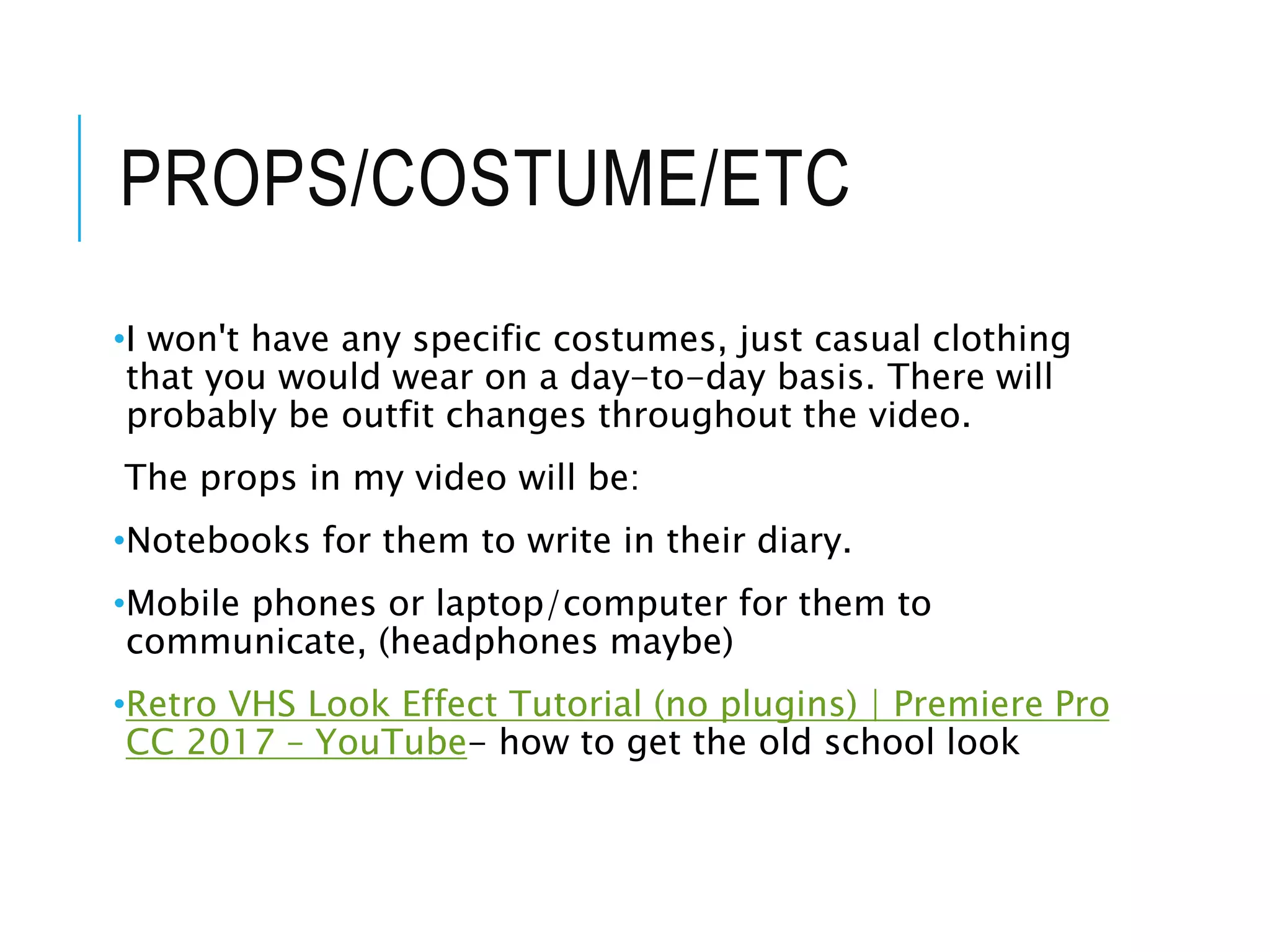 PROPS/COSTUME/ETC
•I won't have any specific costumes, just casual clothing
that you would wear on a day-to-day basis. There will
probably be outfit changes throughout the video.
The props in my video will be:
•Notebooks for them to write in their diary.
•Mobile phones or laptop/computer for them to
communicate, (headphones maybe)
•Retro VHS Look Effect Tutorial (no plugins) | Premiere Pro
CC 2017 – YouTube- how to get the old school look
 