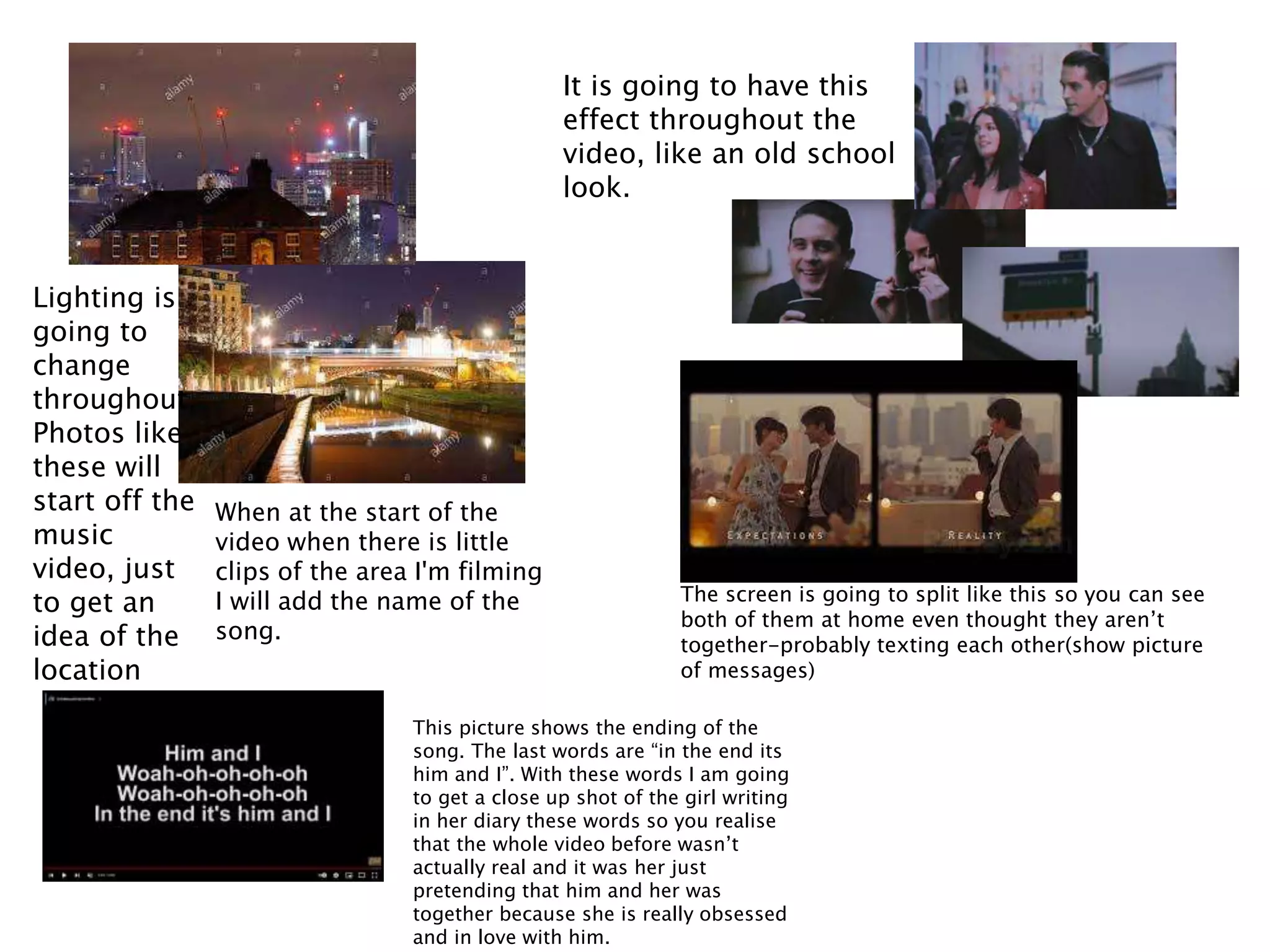 Lighting is
going to
change
throughout.
Photos like
these will
start off the
music
video, just
to get an
idea of the
location
It is going to have this
effect throughout the
video, like an old school
look.
When at the start of the
video when there is little
clips of the area I'm filming
I will add the name of the
song.
The screen is going to split like this so you can see
both of them at home even thought they aren’t
together-probably texting each other(show picture
of messages)
This picture shows the ending of the
song. The last words are “in the end its
him and I”. With these words I am going
to get a close up shot of the girl writing
in her diary these words so you realise
that the whole video before wasn’t
actually real and it was her just
pretending that him and her was
together because she is really obsessed
and in love with him.
 