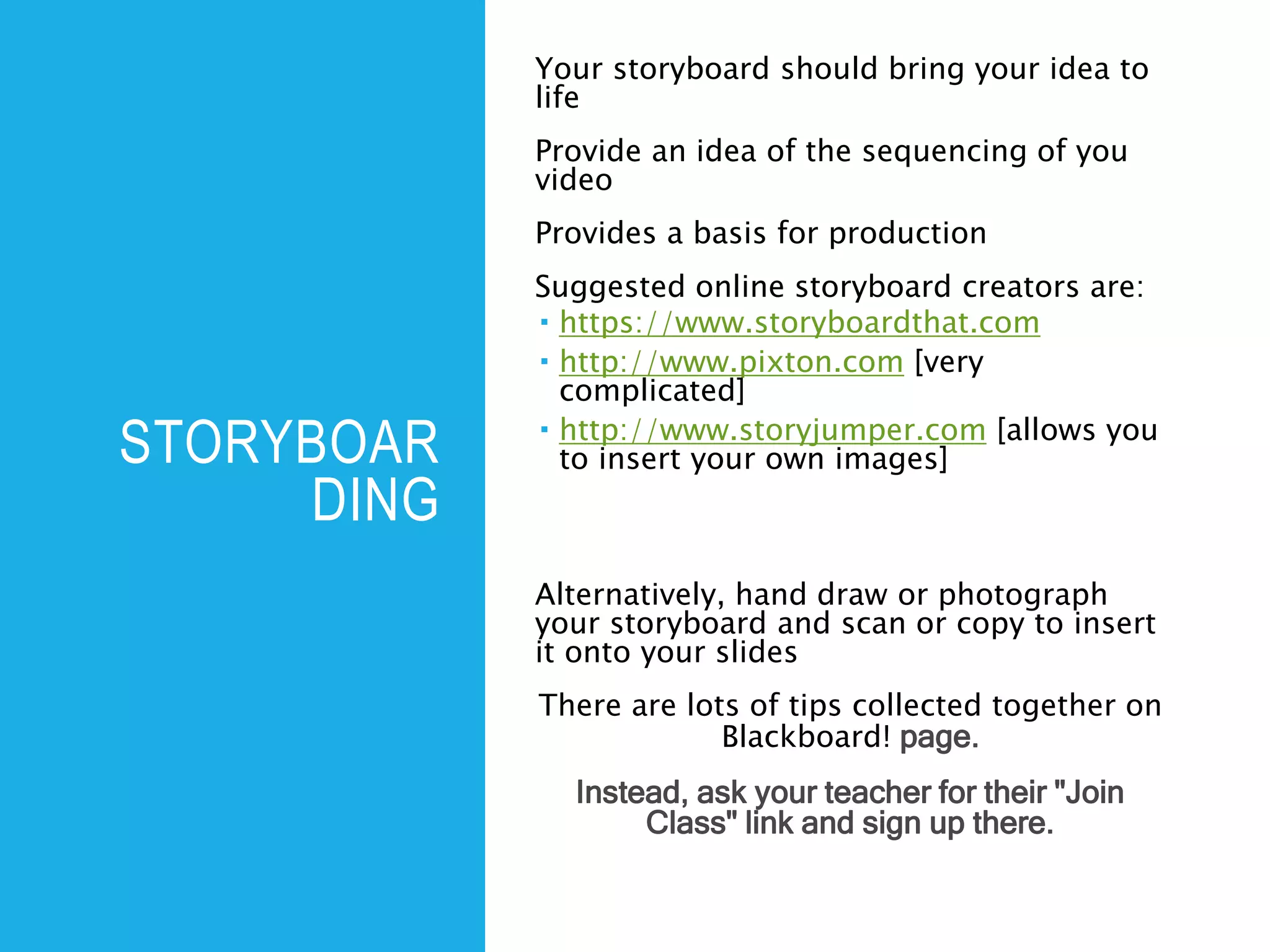 STORYBOAR
DING
Your storyboard should bring your idea to
life
Provide an idea of the sequencing of you
video
Provides a basis for production
Suggested online storyboard creators are:
 https://www.storyboardthat.com
 http://www.pixton.com [very
complicated]
 http://www.storyjumper.com [allows you
to insert your own images]
Alternatively, hand draw or photograph
your storyboard and scan or copy to insert
it onto your slides
There are lots of tips collected together on
Blackboard! page.
Instead, ask your teacher for their "Join
Class" link and sign up there.
 