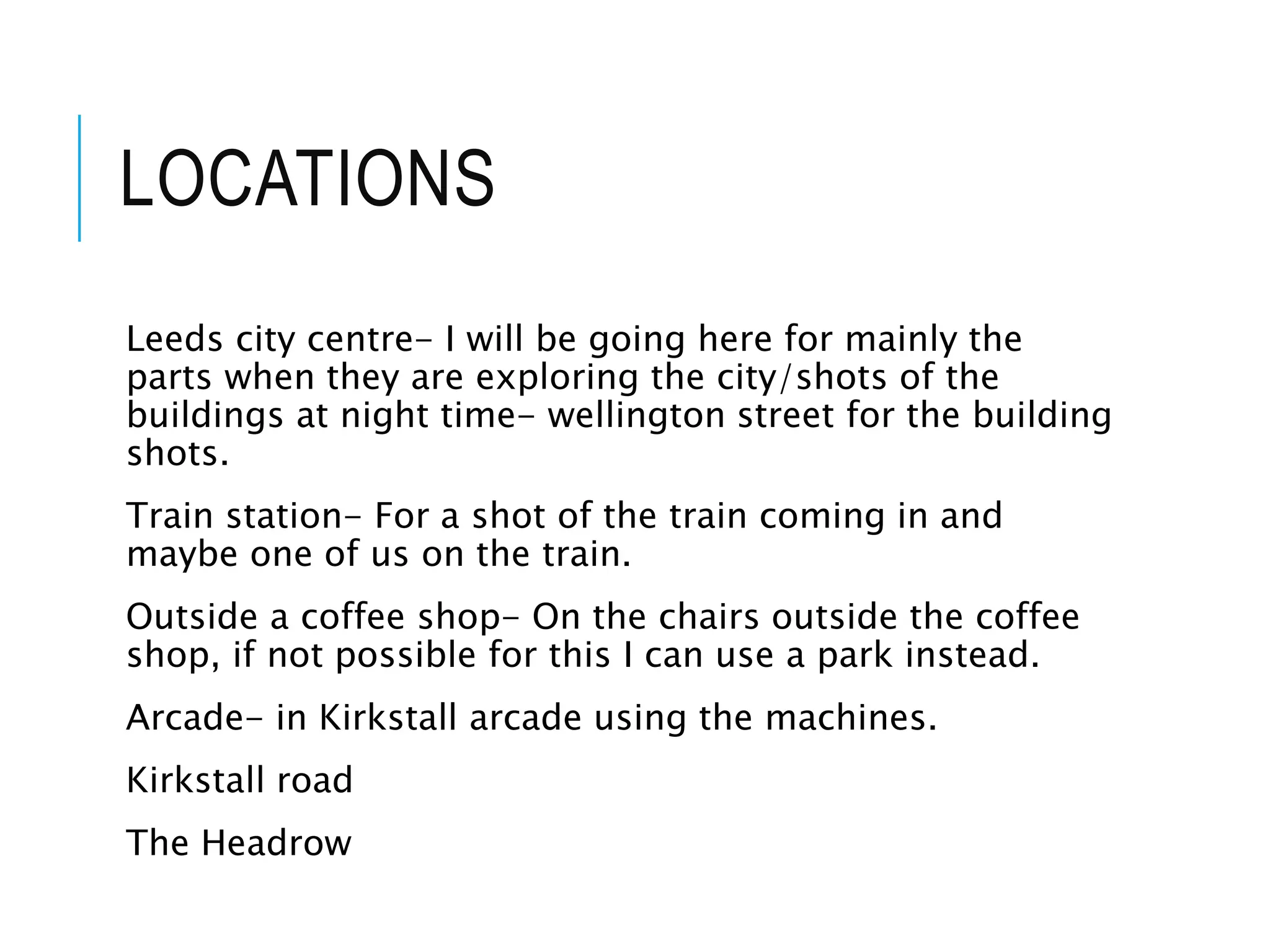 LOCATIONS
Leeds city centre- I will be going here for mainly the
parts when they are exploring the city/shots of the
buildings at night time- wellington street for the building
shots.
Train station- For a shot of the train coming in and
maybe one of us on the train.
Outside a coffee shop- On the chairs outside the coffee
shop, if not possible for this I can use a park instead.
Arcade- in Kirkstall arcade using the machines.
Kirkstall road
The Headrow
 