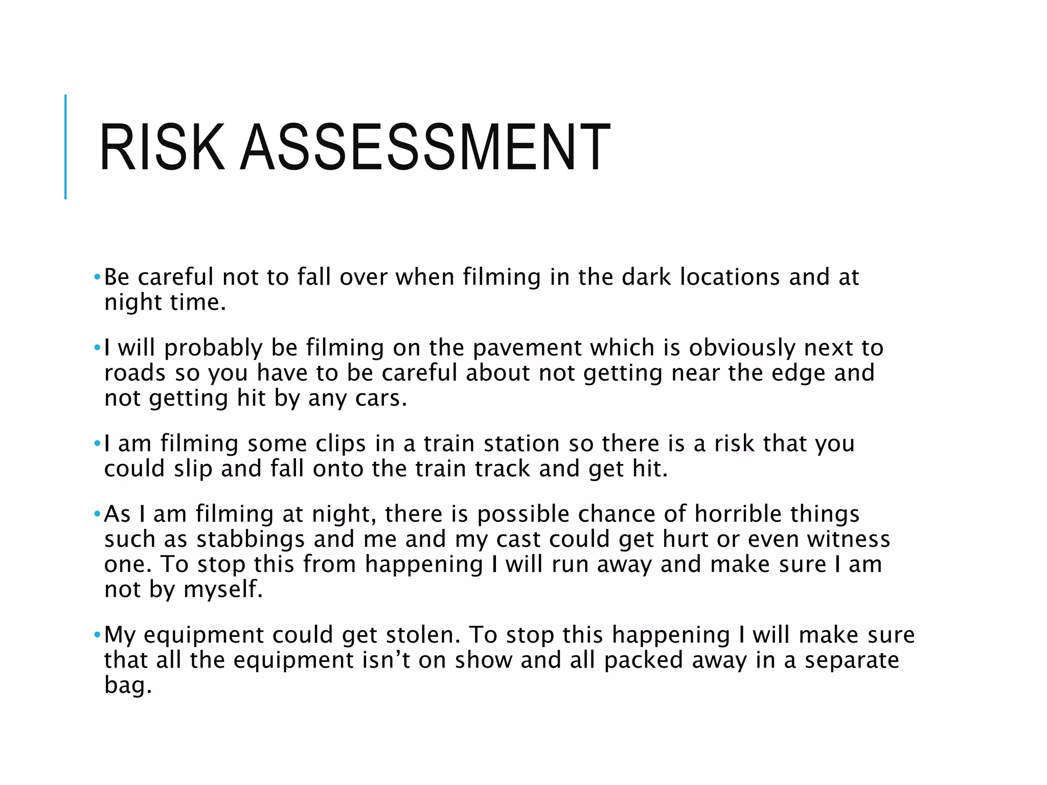 RISK ASSESSMENT
•Be careful not to fall over when filming in the dark locations and at
night time.
•I will probably be filming on the pavement which is obviously next to
roads so you have to be careful about not getting near the edge and
not getting hit by any cars.
•I am filming some clips in a train station so there is a risk that you
could slip and fall onto the train track and get hit.
•As I am filming at night, there is possible chance of horrible things
such as stabbings and me and my cast could get hurt or even witness
one. To stop this from happening I will run away and make sure I am
not by myself.
•My equipment could get stolen. To stop this happening I will make sure
that all the equipment isn’t on show and all packed away in a separate
bag.
 