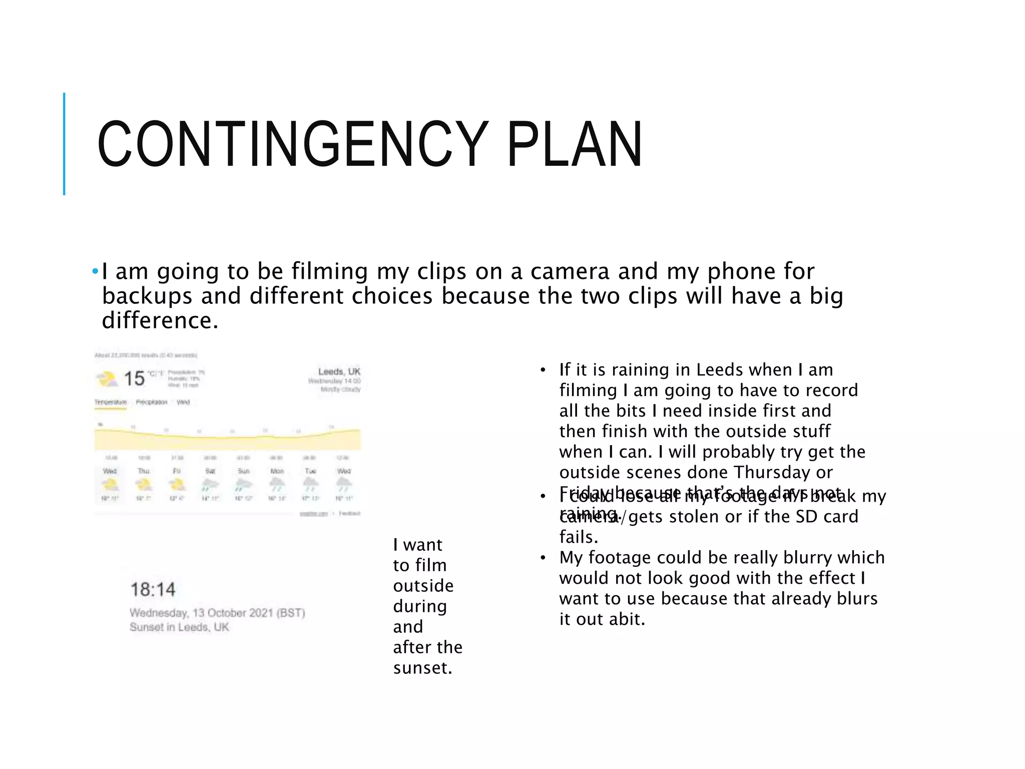 CONTINGENCY PLAN
•I am going to be filming my clips on a camera and my phone for
backups and different choices because the two clips will have a big
difference.
• If it is raining in Leeds when I am
filming I am going to have to record
all the bits I need inside first and
then finish with the outside stuff
when I can. I will probably try get the
outside scenes done Thursday or
Friday because that’s the days not
raining.
I want
to film
outside
during
and
after the
sunset.
• I could lose all my footage if I break my
camera/gets stolen or if the SD card
fails.
• My footage could be really blurry which
would not look good with the effect I
want to use because that already blurs
it out abit.
 