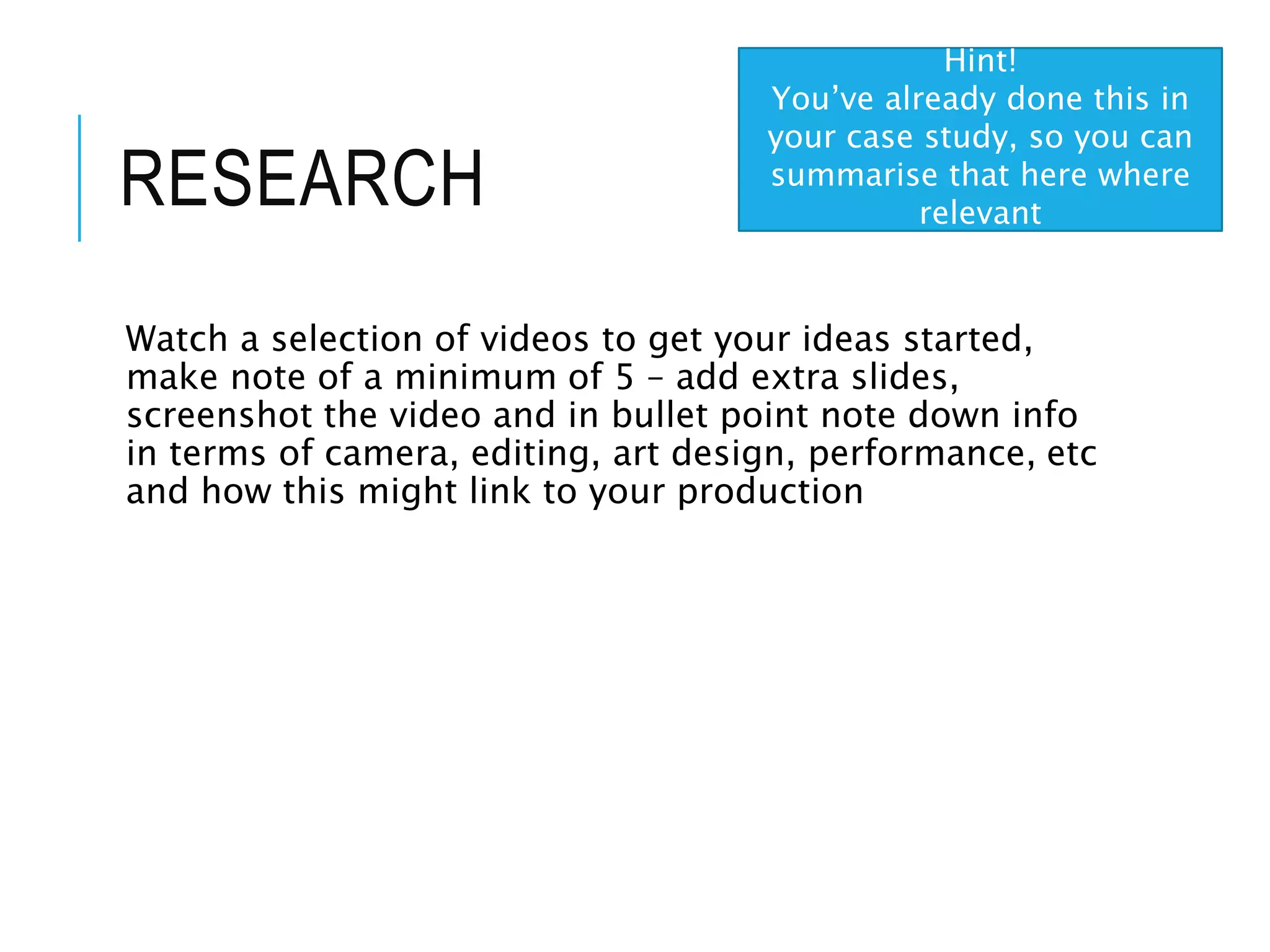 RESEARCH
Watch a selection of videos to get your ideas started,
make note of a minimum of 5 – add extra slides,
screenshot the video and in bullet point note down info
in terms of camera, editing, art design, performance, etc
and how this might link to your production
Hint!
You’ve already done this in
your case study, so you can
summarise that here where
relevant
 