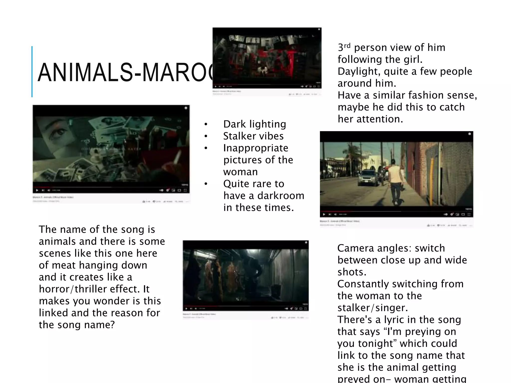 ANIMALS-MAROON 5
• Dark lighting
• Stalker vibes
• Inappropriate
pictures of the
woman
• Quite rare to
have a darkroom
in these times.
3rd person view of him
following the girl.
Daylight, quite a few people
around him.
Have a similar fashion sense,
maybe he did this to catch
her attention.
The name of the song is
animals and there is some
scenes like this one here
of meat hanging down
and it creates like a
horror/thriller effect. It
makes you wonder is this
linked and the reason for
the song name?
Camera angles: switch
between close up and wide
shots.
Constantly switching from
the woman to the
stalker/singer.
There's a lyric in the song
that says “I'm preying on
you tonight” which could
link to the song name that
she is the animal getting
preyed on- woman getting
 